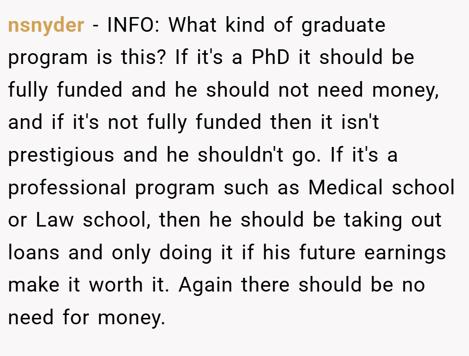 nsnyder − INFO: What kind of graduate program is this? If it's a PhD it should be fully funded and he should not need money, and if it's not fully funded then it isn't prestigious and he shouldn't go. If it's a professional program such as Medical school or Law school, then he should be taking out loans and only doing it if his future earnings make it worth it. Again there should be no need for money.