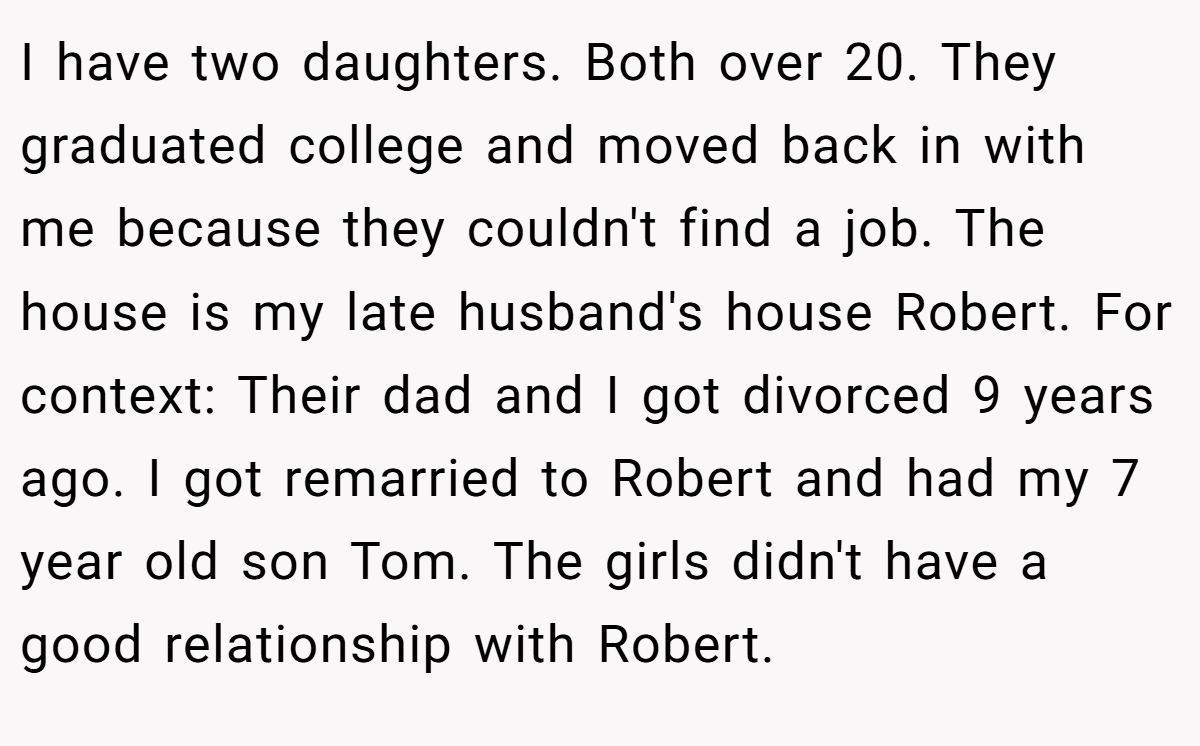 I have two daughters. Both over 20. They graduated college and moved back in with me because they couldn't find a job. The house is my late husband's house Robert. For context: Their dad and I got divorced 9 years ago. I got remarried to Robert and had my 7 year old son Tom. The girls didn't have a good relationship with Robert.