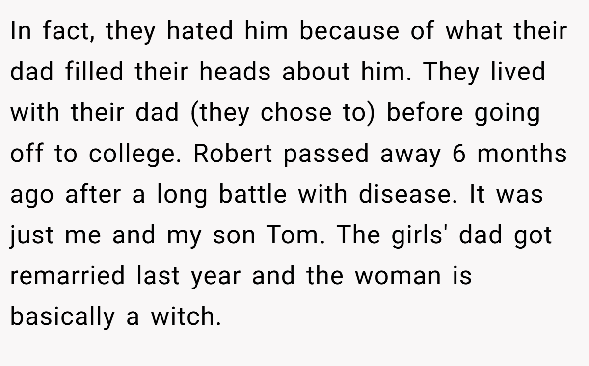 In fact, they hated him because of what their dad filled their heads about him. They lived with their dad (they chose to) before going off to college. Robert passed away 6 months ago after a long battle with disease. It was just me and my son Tom. The girls' dad got remarried last year and the woman is basically a witch.
