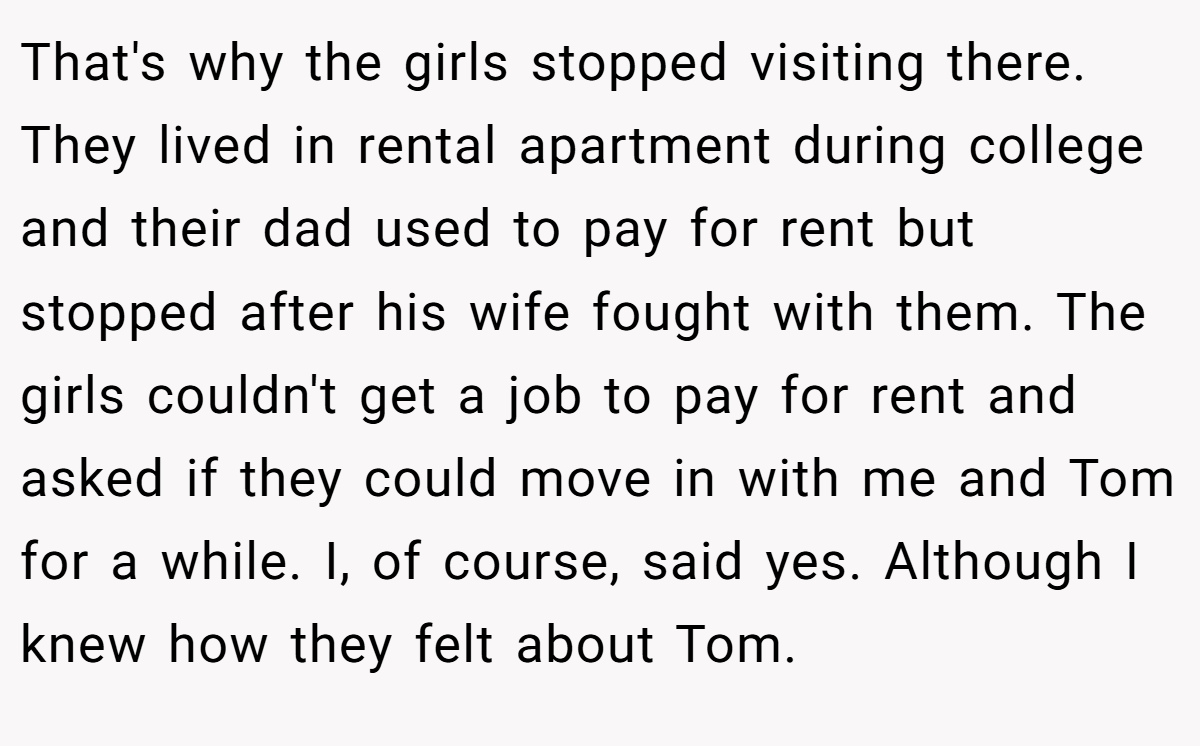That's why the girls stopped visiting there. They lived in rental apartment during college and their dad used to pay for rent but stopped after his wife fought with them. The girls couldn't get a job to pay for rent and asked if they could move in with me and Tom for a while. I, of course, said yes. Although I knew how they felt about Tom.