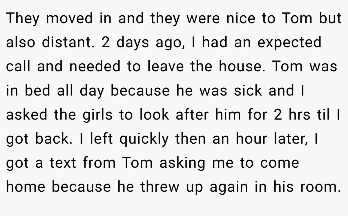 They moved in and they were nice to Tom but also distant. 2 days ago, I had an expected call and needed to leave the house. Tom was in bed all day because he was sick and I asked the girls to look after him for 2 hrs til I got back. I left quickly then an hour later, I got a text from Tom asking me to come home because he threw up again in his room.