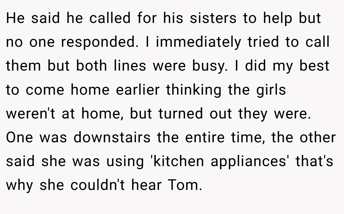 He said he called for his sisters to help but no one responded. I immediately tried to call them but both lines were busy. I did my best to come home earlier thinking the girls weren't at home, but turned out they were. One was downstairs the entire time, the other said she was using 'kitchen appliances' that's why she couldn't hear Tom.