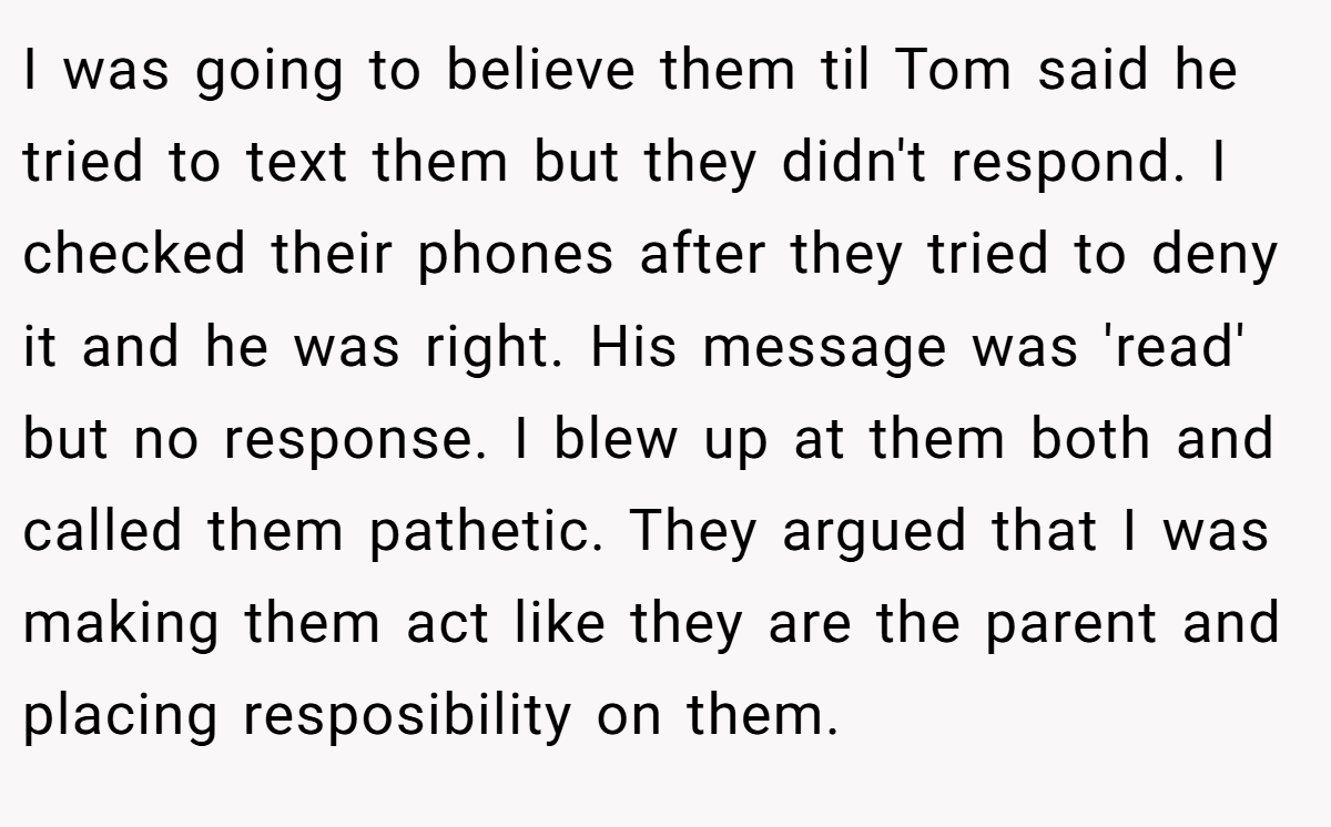 I was going to believe them til Tom said he tried to text them but they didn't respond. I checked their phones after they tried to deny it and he was right. His message was 'read' but no response. I blew up at them both and called them pathetic. They argued that I was making them act like they are the parent and placing resposibility on them.