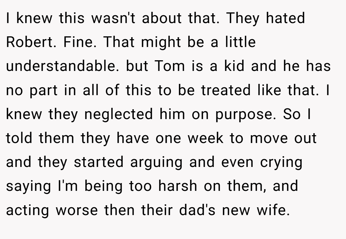 I knew this wasn't about that. They hated Robert. Fine. That might be a little understandable. but Tom is a kid and he has no part in all of this to be treated like that. I knew they neglected him on purpose. So I told them they have one week to move out and they started arguing and even crying saying I'm being too harsh on them, and acting worse then their dad's new wife.