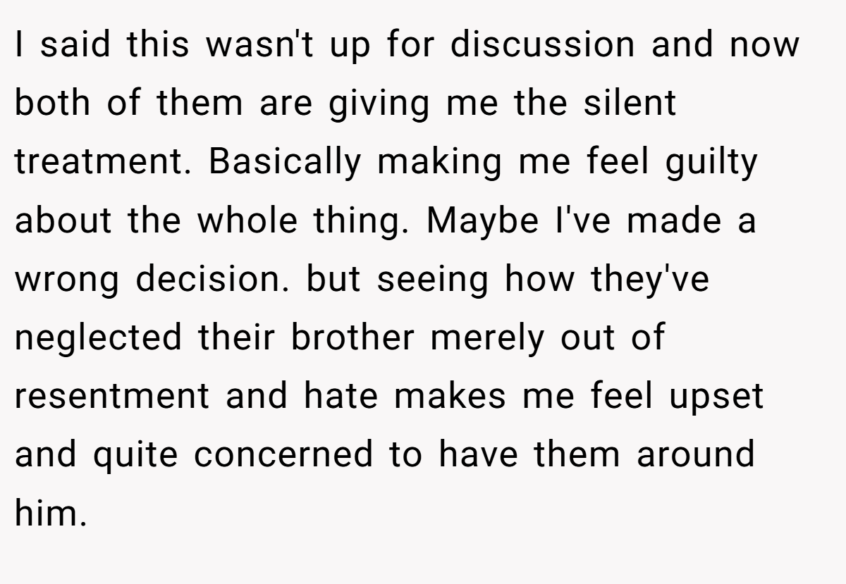 I said this wasn't up for discussion and now both of them are giving me the silent treatment. Basically making me feel guilty about the whole thing. Maybe I've made a wrong decision. but seeing how they've neglected their brother merely out of resentment and hate makes me feel upset and quite concerned to have them around him.