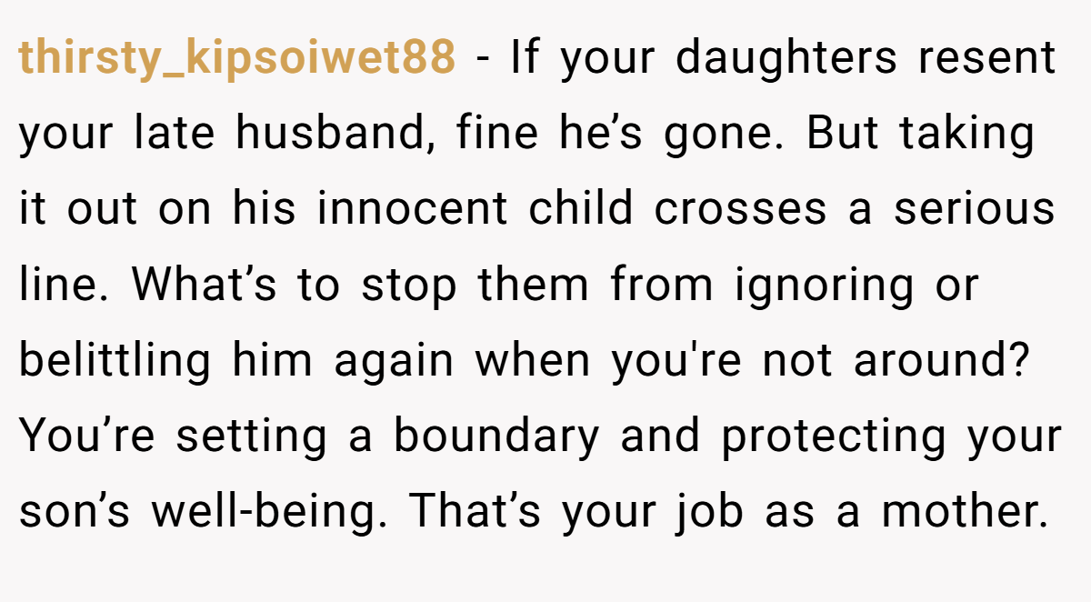 thirsty_kipsoiwet88 − If your daughters resent your late husband, fine he’s gone. But taking it out on his innocent child crosses a serious line. What’s to stop them from ignoring or belittling him again when you're not around? You’re setting a boundary and protecting your son’s well-being. That’s your job as a mother.