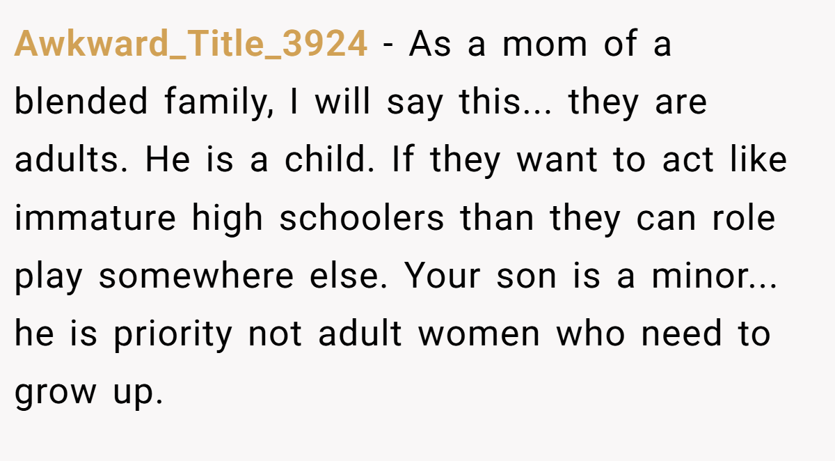 Awkward_Title_3924 − As a mom of a blended family, I will say this... they are adults. He is a child. If they want to act like immature high schoolers than they can role play somewhere else. Your son is a minor... he is priority not adult women who need to grow up.