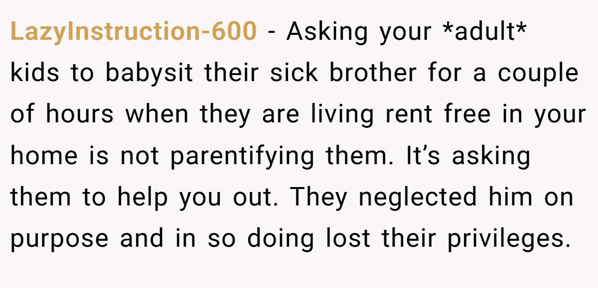 LazyInstruction-600 − Asking your *adult* kids to babysit their sick brother for a couple of hours when they are living rent free in your home is not parentifying them. It’s asking them to help you out. They neglected him on purpose and in so doing lost their privileges.