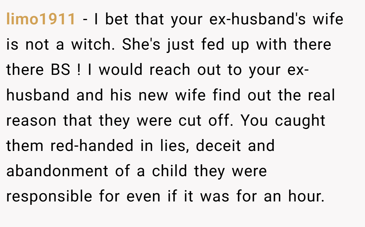 limo1911 − I bet that your ex-husband's wife is not a witch. She's just fed up with there there BS ! I would reach out to your ex-husband and his new wife find out the real reason that they were cut off. You caught them red-handed in lies, deceit and abandonment of a child they were responsible for even if it was for an hour.