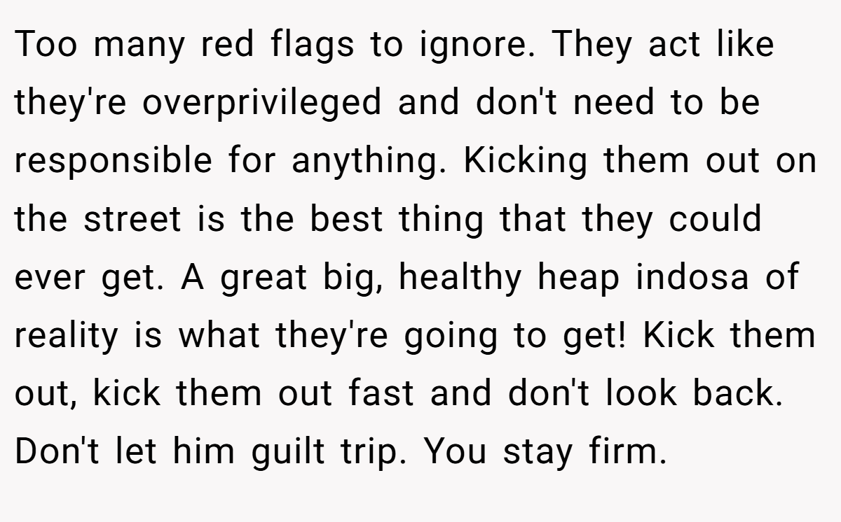Too many red flags to ignore. They act like they're overprivileged and don't need to be responsible for anything. Kicking them out on the street is the best thing that they could ever get. A great big, healthy heap indosa of reality is what they're going to get! Kick them out, kick them out fast and don't look back. Don't let him guilt trip. You stay firm.