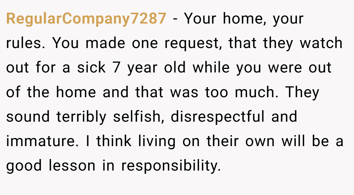 RegularCompany7287 − Your home, your rules. You made one request, that they watch out for a sick 7 year old while you were out of the home and that was too much. They sound terribly selfish, disrespectful and immature. I think living on their own will be a good lesson in responsibility.