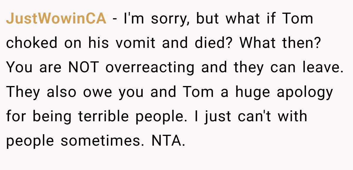 JustWowinCA − I'm sorry, but what if Tom choked on his vomit and died? What then? You are NOT overreacting and they can leave. They also owe you and Tom a huge apology for being terrible people. I just can't with people sometimes. NTA.