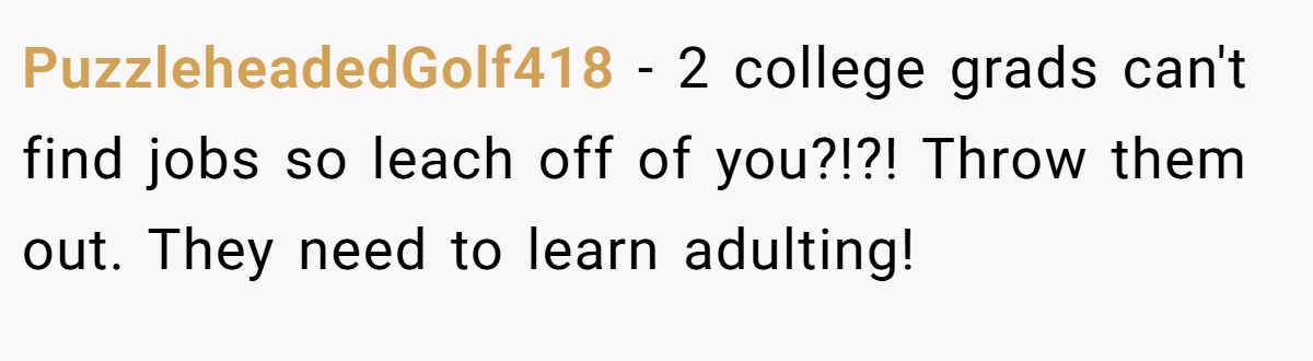 PuzzleheadedGolf418 − 2 college grads can't find jobs so leach off of you?!?! Throw them out. They need to learn adulting!