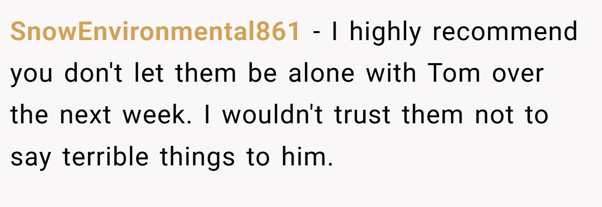 SnowEnvironmental861 − I highly recommend you don't let them be alone with Tom over the next week. I wouldn't trust them not to say terrible things to him.