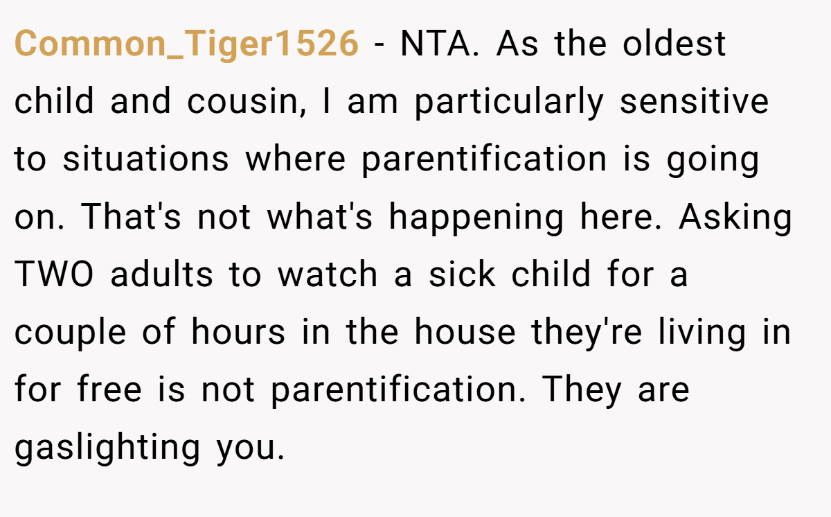 Common_Tiger1526 − NTA. As the oldest child and cousin, I am particularly sensitive to situations where parentification is going on. That's not what's happening here. Asking TWO adults to watch a sick child for a couple of hours in the house they're living in for free is not parentification. They are gaslighting you.