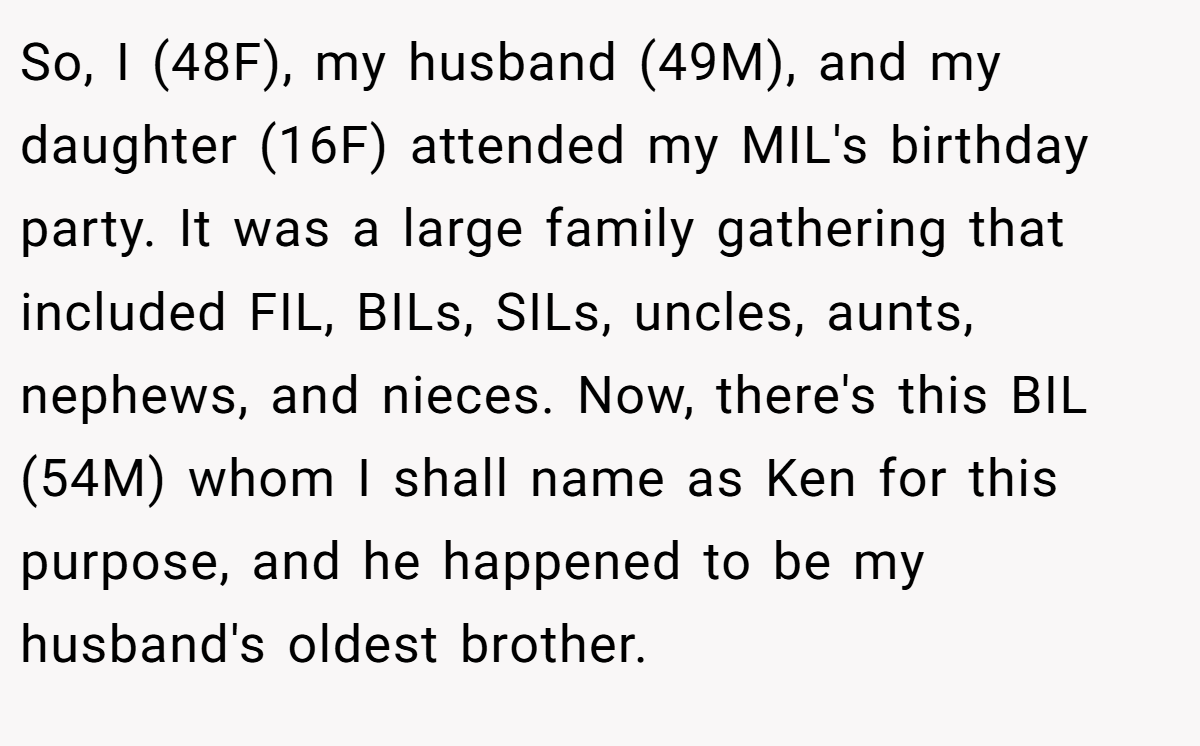 So, I (48F), my husband (49M), and my daughter (16F) attended my MIL's birthday party. It was a large family gathering that included FIL, BILs, SILs, uncles, aunts, nephews, and nieces. Now, there's this BIL (54M) whom I shall name as Ken for this purpose, and he happened to be my husband's oldest brother.
