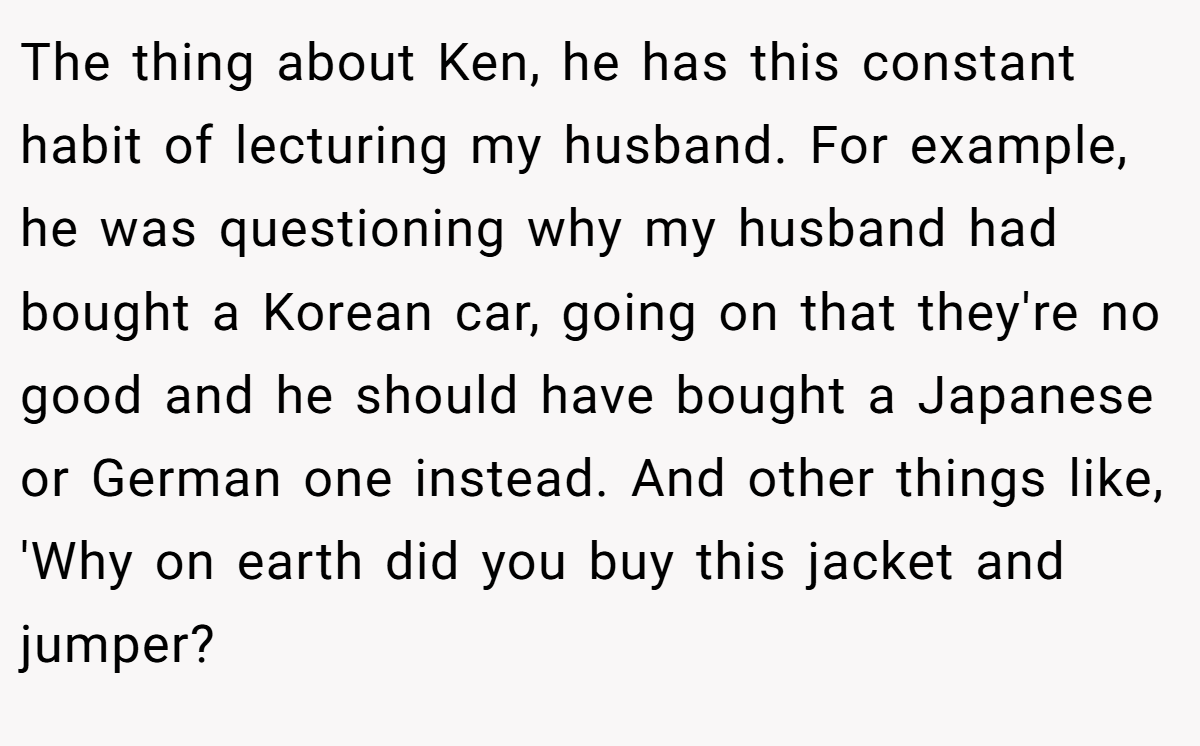 The thing about Ken, he has this constant habit of lecturing my husband. For example, he was questioning why my husband had bought a Korean car, going on that they're no good and he should have bought a Japanese or German one instead. And other things like, 'Why on earth did you buy this jacket and jumper?