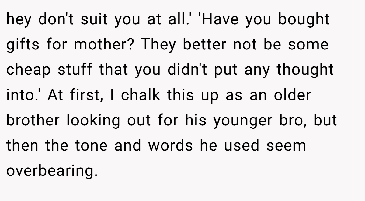 hey don't suit you at all.' 'Have you bought gifts for mother? They better not be some cheap stuff that you didn't put any thought into.' At first, I chalk this up as an older brother looking out for his younger bro, but then the tone and words he used seem overbearing.