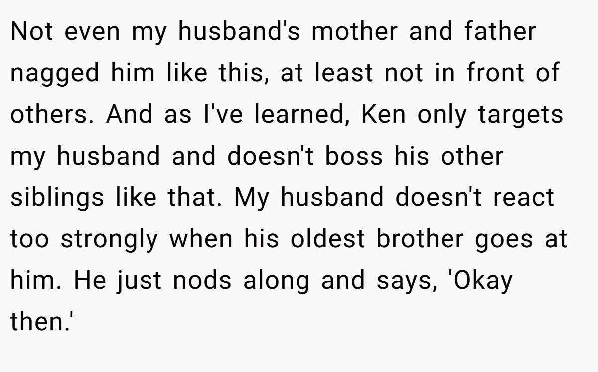Not even my husband's mother and father nagged him like this, at least not in front of others. And as I've learned, Ken only targets my husband and doesn't boss his other siblings like that. My husband doesn't react too strongly when his oldest brother goes at him. He just nods along and says, 'Okay then.'