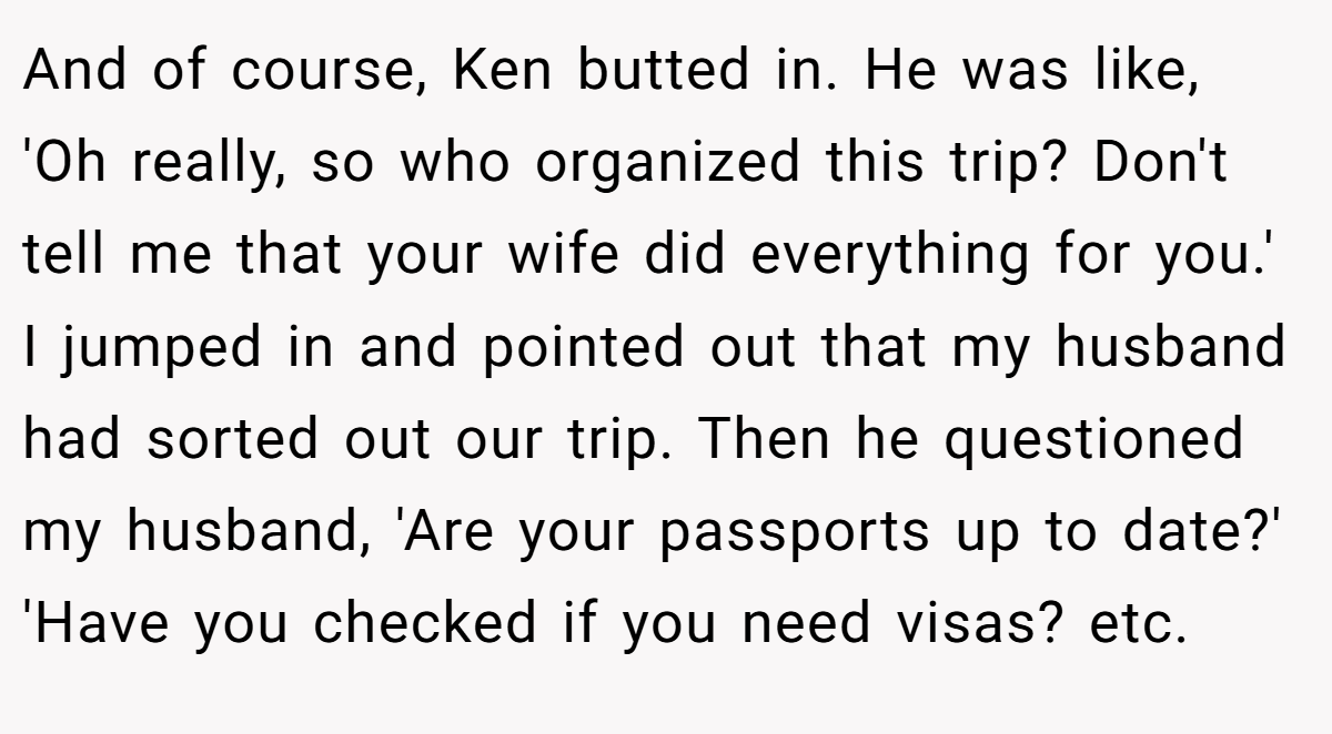 And of course, Ken butted in. He was like, 'Oh really, so who organized this trip? Don't tell me that your wife did everything for you.' I jumped in and pointed out that my husband had sorted out our trip. Then he questioned my husband, 'Are your passports up to date?' 'Have you checked if you need visas? etc.