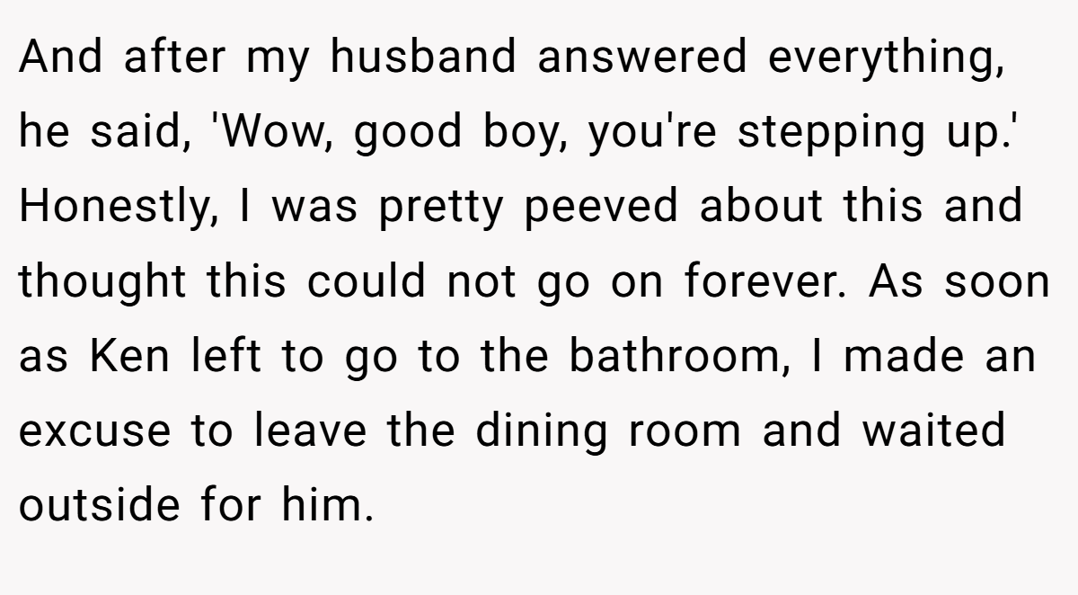 And after my husband answered everything, he said, 'Wow, good boy, you're stepping up.' Honestly, I was pretty peeved about this and thought this could not go on forever. As soon as Ken left to go to the bathroom, I made an excuse to leave the dining room and waited outside for him.
