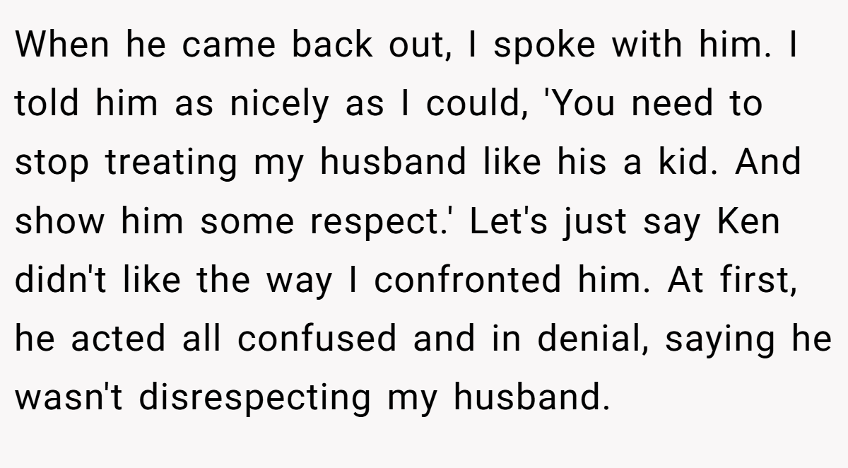 When he came back out, I spoke with him. I told him as nicely as I could, 'You need to stop treating my husband like his a kid. And show him some respect.' Let's just say Ken didn't like the way I confronted him. At first, he acted all confused and in denial, saying he wasn't disrespecting my husband.