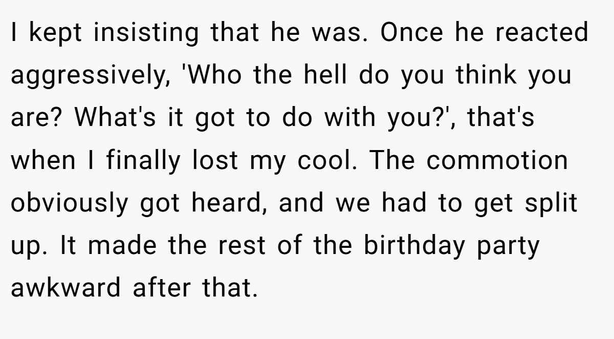 I kept insisting that he was. Once he reacted aggressively, 'Who the hell do you think you are? What's it got to do with you?', that's when I finally lost my cool. The commotion obviously got heard, and we had to get split up. It made the rest of the birthday party awkward after that.