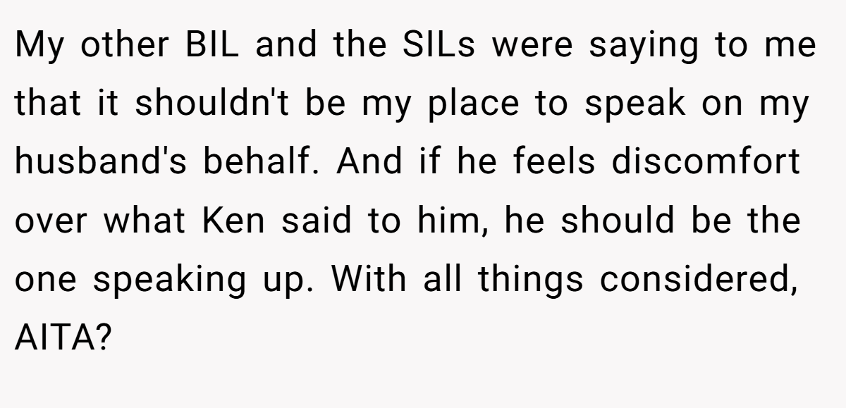 My other BIL and the SILs were saying to me that it shouldn't be my place to speak on my husband's behalf. And if he feels discomfort over what Ken said to him, he should be the one speaking up. With all things considered, AITA?