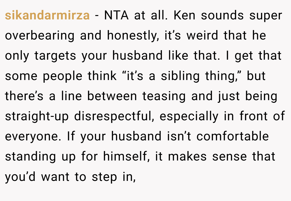 sikandarmirza − NTA at all. Ken sounds super overbearing and honestly, it’s weird that he only targets your husband like that. I get that some people think “it’s a sibling thing,” but there’s a line between teasing and just being straight-up disrespectful, especially in front of everyone. If your husband isn’t comfortable standing up for himself, it makes sense that you’d want to step in,