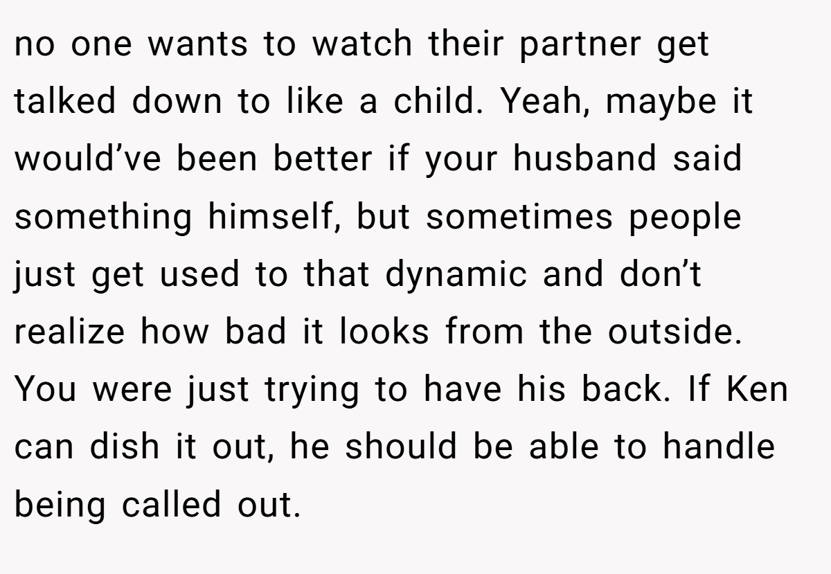 no one wants to watch their partner get talked down to like a child. Yeah, maybe it would’ve been better if your husband said something himself, but sometimes people just get used to that dynamic and don’t realize how bad it looks from the outside. You were just trying to have his back. If Ken can dish it out, he should be able to handle being called out.