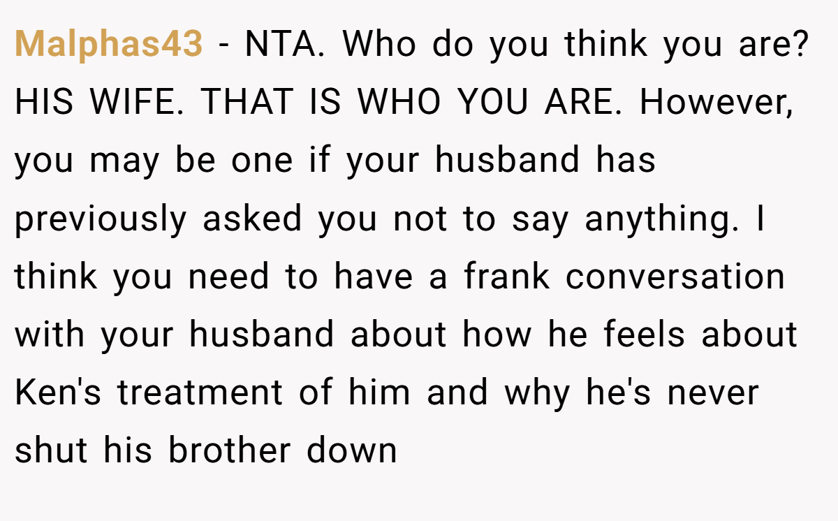 Malphas43 − NTA. Who do you think you are? HIS WIFE. THAT IS WHO YOU ARE. However, you may be one if your husband has previously asked you not to say anything. I think you need to have a frank conversation with your husband about how he feels about Ken's treatment of him and why he's never shut his brother down