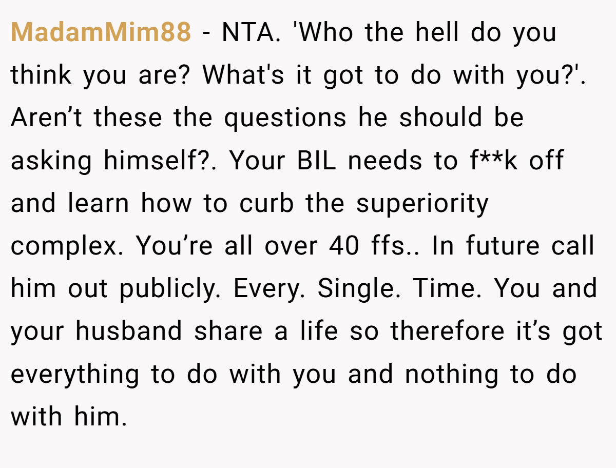 MadamMim88 − NTA. 'Who the hell do you think you are? What's it got to do with you?'. Aren’t these the questions he should be asking himself?. Your BIL needs to f**k off and learn how to curb the superiority complex. You’re all over 40 ffs.. In future call him out publicly. Every. Single. Time. You and your husband share a life so therefore it’s got everything to do with you and nothing to do with him.