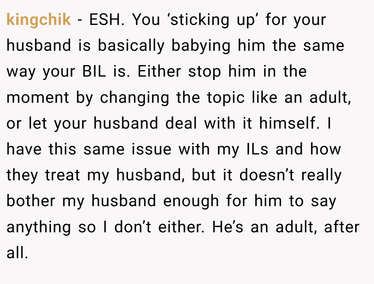 kingchik − ESH. You ‘sticking up’ for your husband is basically babying him the same way your BIL is. Either stop him in the moment by changing the topic like an adult, or let your husband deal with it himself. I have this same issue with my ILs and how they treat my husband, but it doesn’t really bother my husband enough for him to say anything so I don’t either. He’s an adult, after all.