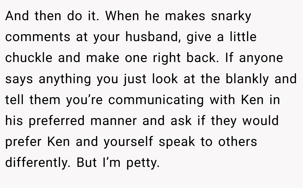 And then do it. When he makes snarky comments at your husband, give a little chuckle and make one right back. If anyone says anything you just look at the blankly and tell them you’re communicating with Ken in his preferred manner and ask if they would prefer Ken and yourself speak to others differently. But I’m petty.