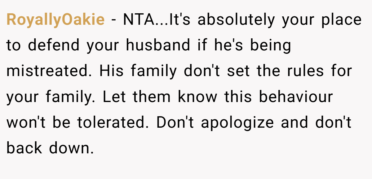 RoyallyOakie − NTA...It's absolutely your place to defend your husband if he's being mistreated. His family don't set the rules for your family. Let them know this behaviour won't be tolerated. Don't apologize and don't back down.