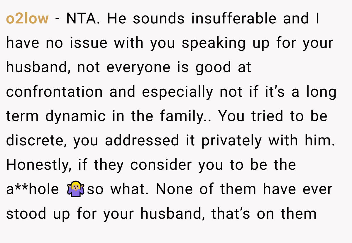 o2low − NTA. He sounds insufferable and I have no issue with you speaking up for your husband, not everyone is good at confrontation and especially not if it’s a long term dynamic in the family.. You tried to be discrete, you addressed it privately with him. Honestly, if they consider you to be the a**hole 🤷🏼‍♀️so what. None of them have ever stood up for your husband, that’s on them