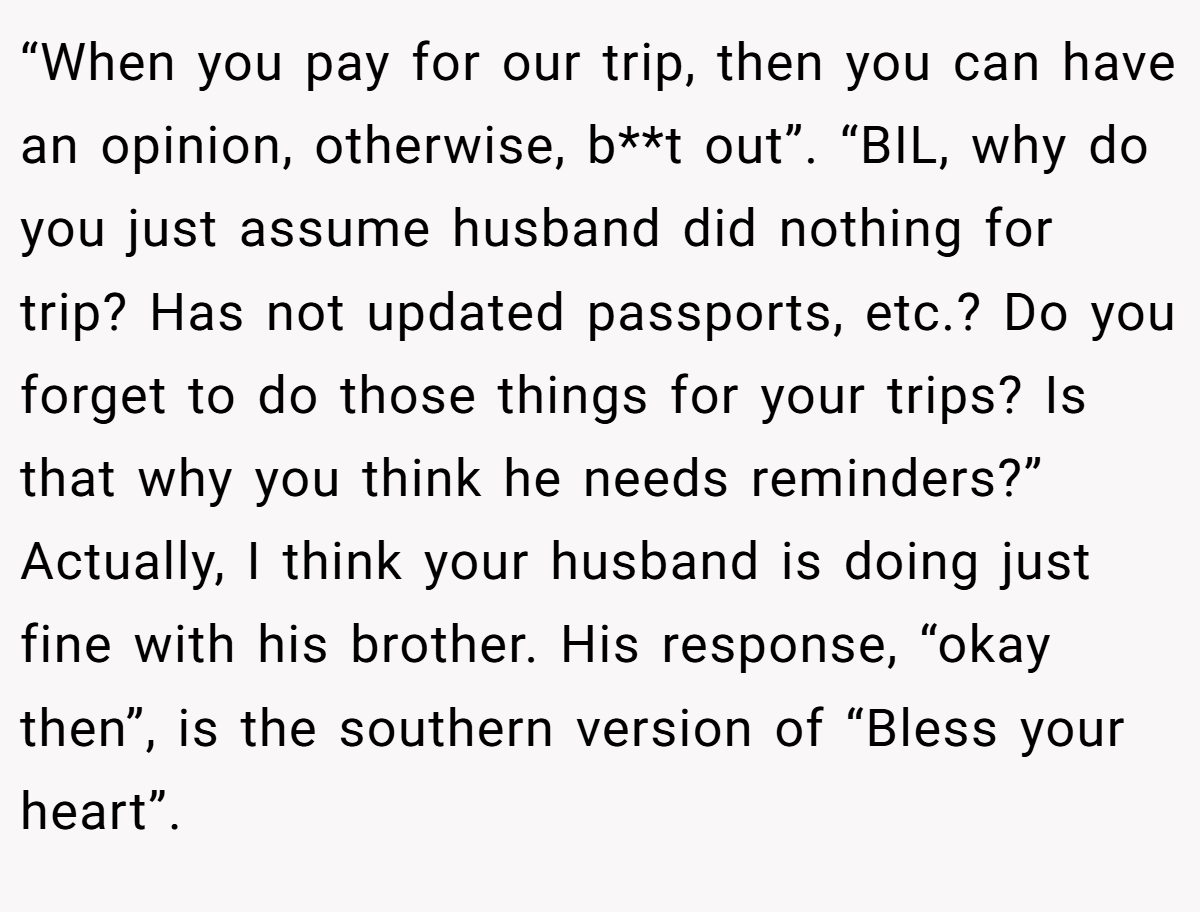“When you pay for our trip, then you can have an opinion, otherwise, b**t out”. “BIL, why do you just assume husband did nothing for trip? Has not updated passports, etc.? Do you forget to do those things for your trips? Is that why you think he needs reminders?” Actually, I think your husband is doing just fine with his brother. His response, “okay then”, is the southern version of “Bless your heart”.