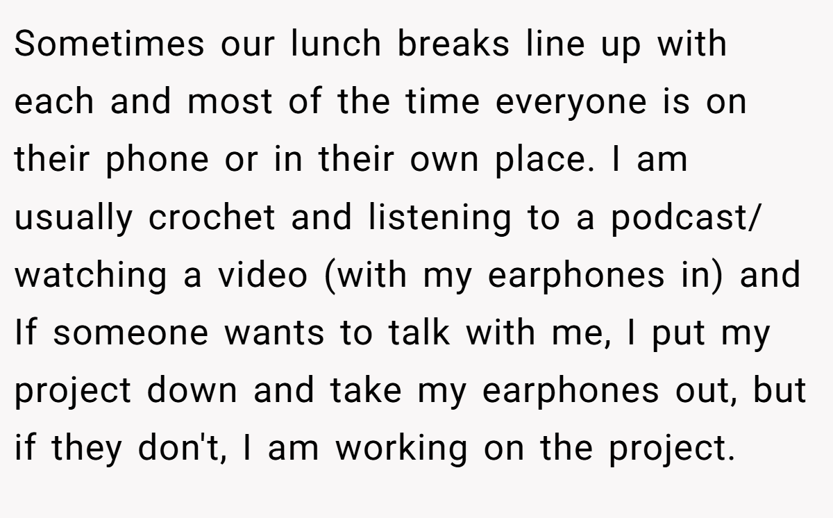 Sometimes our lunch breaks line up with each and most of the time everyone is on their phone or in their own place. I am usually crochet and listening to a podcast/ watching a video (with my earphones in) and If someone wants to talk with me, I put my project down and take my earphones out, but if they don't, I am working on the project.