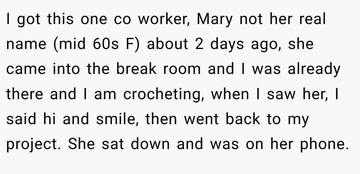 I got this one co worker, Mary not her real name (mid 60s F) about 2 days ago, she came into the break room and I was already there and I am crocheting, when I saw her, I said hi and smile, then went back to my project. She sat down and was on her phone.