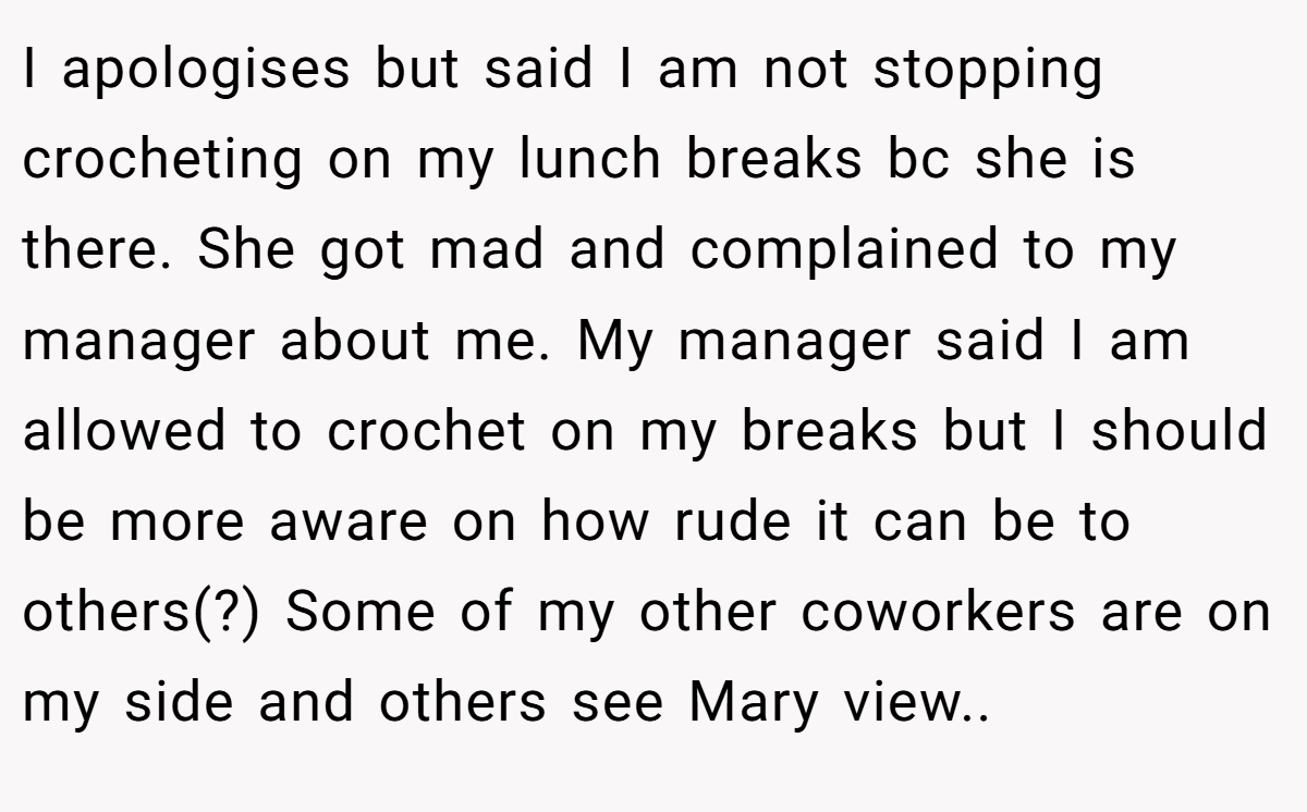 I apologises but said I am not stopping crocheting on my lunch breaks bc she is there. She got mad and complained to my manager about me. My manager said I am allowed to crochet on my breaks but I should be more aware on how rude it can be to others(?) Some of my other coworkers are on my side and others see Mary view..