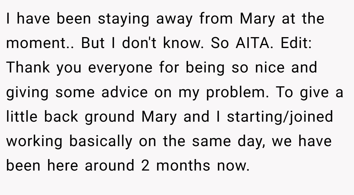 I have been staying away from Mary at the moment.. But I don't know. So AITA. Edit: Thank you everyone for being so nice and giving some advice on my problem. To give a little back ground Mary and I starting/joined working basically on the same day, we have been here around 2 months now.