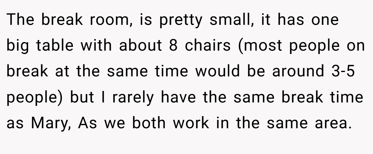 The break room, is pretty small, it has one big table with about 8 chairs (most people on break at the same time would be around 3-5 people) but I rarely have the same break time as Mary, As we both work in the same area.