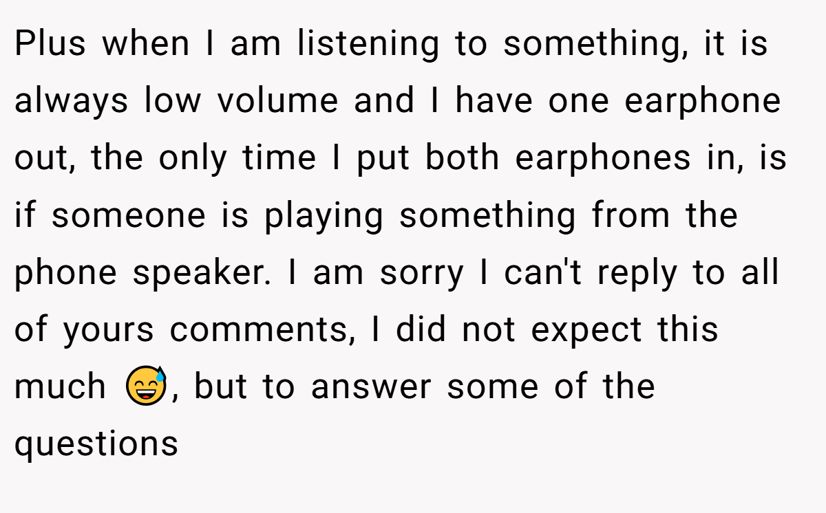 Plus when I am listening to something, it is always low volume and I have one earphone out, the only time I put both earphones in, is if someone is playing something from the phone speaker. I am sorry I can't reply to all of yours comments, I did not expect this much 😅, but to answer some of the questions