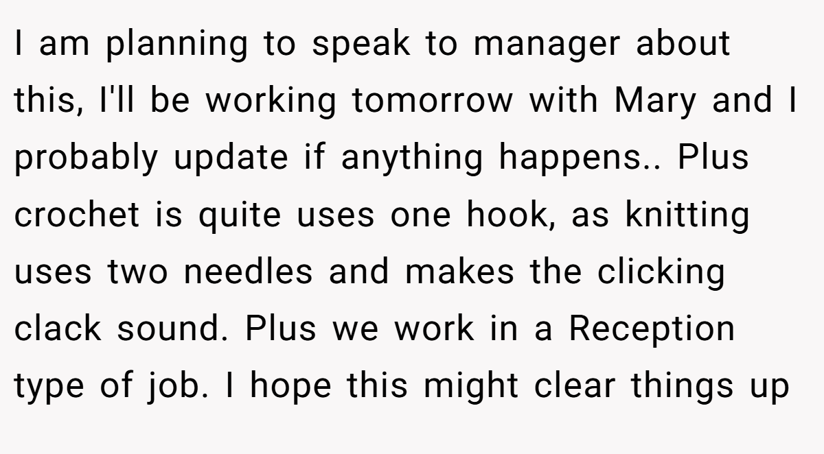 I am planning to speak to manager about this, I'll be working tomorrow with Mary and I probably update if anything happens.. Plus crochet is quite uses one hook, as knitting uses two needles and makes the clicking clack sound. Plus we work in a Reception type of job. I hope this might clear things up