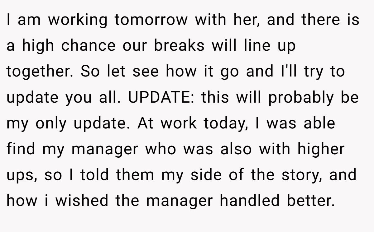 I am working tomorrow with her, and there is a high chance our breaks will line up together. So let see how it go and I'll try to update you all. UPDATE: this will probably be my only update. At work today, I was able find my manager who was also with higher ups, so I told them my side of the story, and how i wished the manager handled better.