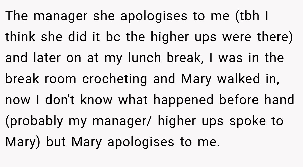 The manager she apologises to me (tbh I think she did it bc the higher ups were there) and later on at my lunch break, I was in the break room crocheting and Mary walked in, now I don't know what happened before hand (probably my manager/ higher ups spoke to Mary) but Mary apologises to me.