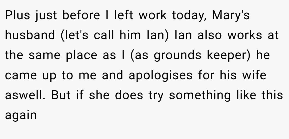 Plus just before I left work today, Mary's husband (let's call him Ian) Ian also works at the same place as I (as grounds keeper) he came up to me and apologises for his wife aswell. But if she does try something like this again