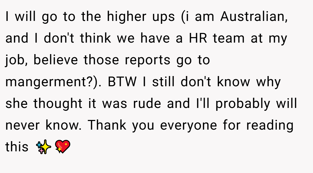 I will go to the higher ups (i am Australian, and I don't think we have a HR team at my job, believe those reports go to mangerment?). BTW I still don't know why she thought it was rude and I'll probably will never know. Thank you everyone for reading this ✨️💖