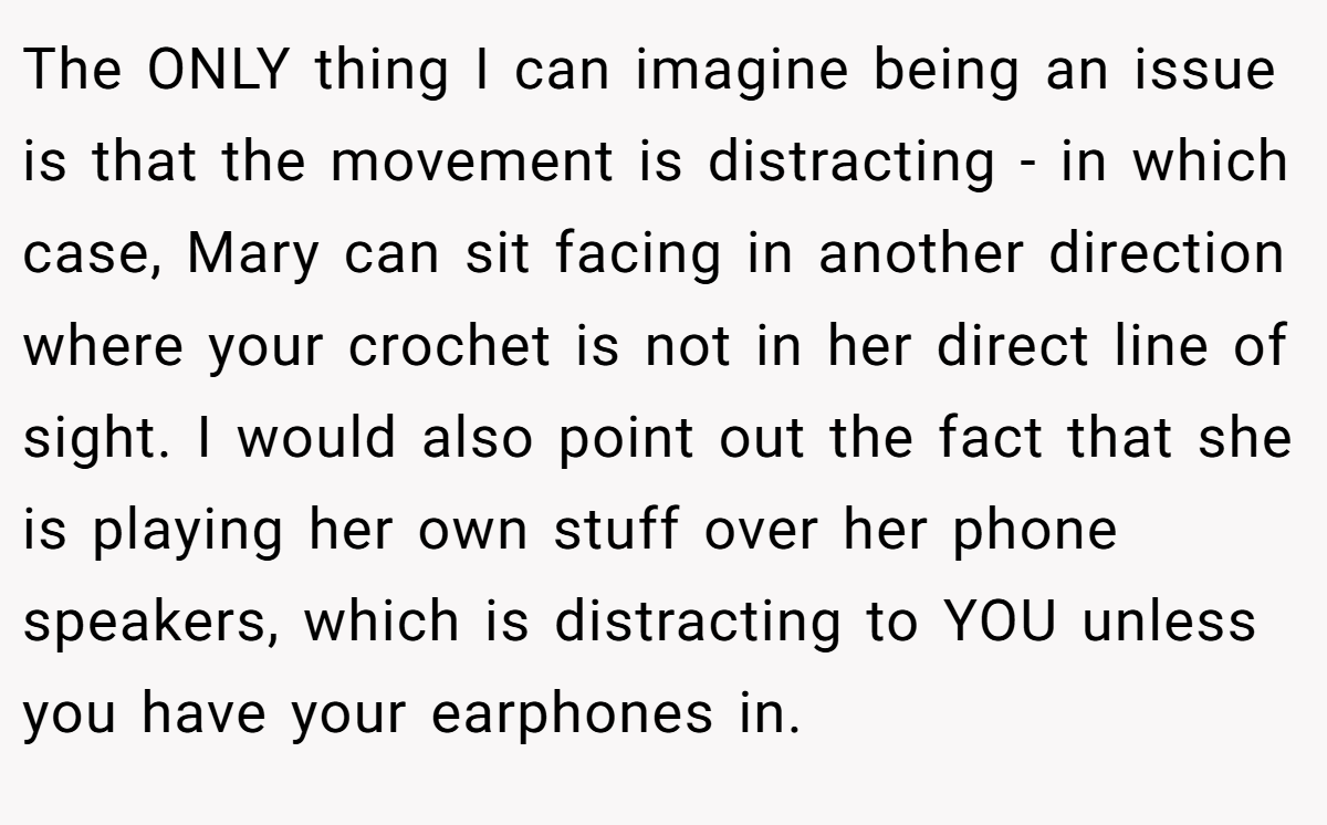 The ONLY thing I can imagine being an issue is that the movement is distracting - in which case, Mary can sit facing in another direction where your crochet is not in her direct line of sight. I would also point out the fact that she is playing her own stuff over her phone speakers, which is distracting to YOU unless you have your earphones in.