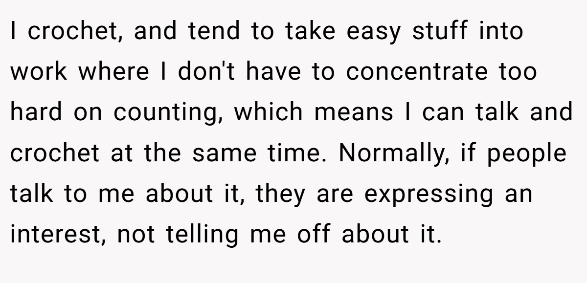 I crochet, and tend to take easy stuff into work where I don't have to concentrate too hard on counting, which means I can talk and crochet at the same time. Normally, if people talk to me about it, they are expressing an interest, not telling me off about it.